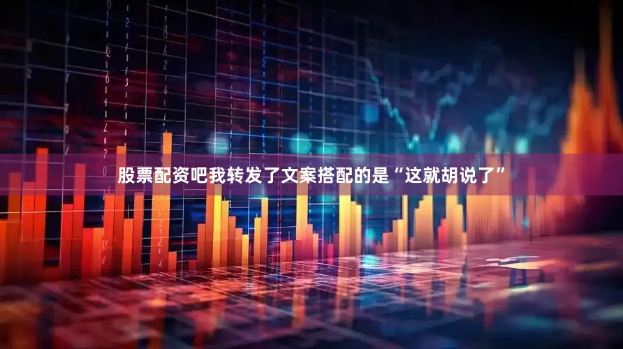 股票配资吧我转发了文案搭配的是“这就胡说了”